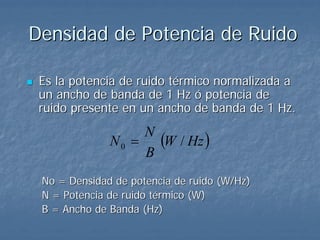 Densidad de Potencia de Ruido

 Es la potencia de ruido térmico normalizada a
 un ancho de banda de 1 Hz ó potencia de
 ruido presente en un ancho de banda de 1 Hz.

              N0 =
                   N
                     (W / Hz )
                   B
 No = Densidad de potencia de ruido (W/Hz)
 N = Potencia de ruido térmico (W)
 B = Ancho de Banda (Hz)
 