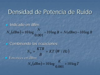 Densidad de Potencia de Ruido
  Indicado en dBm:
N 0 (dBm ) = 10 log
                      N
                          − 10 log B = N (dBm) − 10 log B
                    0.001

 Combinando las ecuaciones:
                         = KT (W / Hz )
                   KTB
            N0 =
                    B
 Entonces en dBm:
            N 0 (dBm ) = 10 log
                                  K
                                      + 10 log T
                                0.001
 