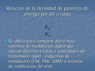 Relación de la densidad de potencia de
        energía por bit a ruido

                   Eb
                   N0
Se utiliza para comparar dos o más
sistemas de modulación digital que
utilizan diferentes tasas o velocidades de
transmisión (bps) , esquemas de
modulación (FSK, PSK, QAM) o técnicas
de codificación (M-ario).
 