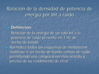 Relación de la densidad de potencia de
        energía por bit a ruido

  Definición:
  Relación de la energía de un solo bit a la
  potencia de ruido presente en 1 Hz de
  ancho de banda.
 Normaliza todos los esquemas de modulación
 multifase a un ancho de banda común de ruido,
 permitiendo una comparación más sencilla y
 precisa de su rendimiento de error.
 