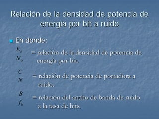Relación de la densidad de potencia de
        energía por bit a ruido

 En donde:
 Eb
       = relación de la densidad de potencia de
 N0      energía por bit.
  C
       = relación de potencia de portadora a
  N
         ruido.
  B
       = relación del ancho de banda de ruido
  fb
         a la tasa de bits.
 