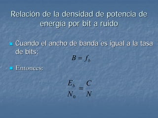Relación de la densidad de potencia de
        energía por bit a ruido

 Cuando el ancho de banda es igual a la tasa
 de bits:
                  B = fb
 Entonces:

                 Eb C
                   =
                 N0 N
 