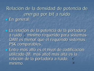 Relación de la densidad de potencia de
        energía por bit a ruido
 En general:

 La relación de la potencia de la portadora
 a ruido N mínimo requerido para sistemas
          C

 QAM es menor que el requerido sistemas
 PSK comparables.
 Entre más alto es el nivel de codificación
 utilizado (M, más alto) más alta es la
 relación de la portadora a ruido, C
 mínimo.                             N
 