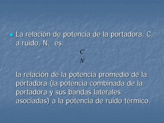 La relación de potencia de la portadora, C,
a ruido, N, es:
                   C
                   N

la relación de la potencia promedio de la
portadora (la potencia combinada de la
portadora y sus bandas laterales
asociadas) a la potencia de ruido térmico.
 