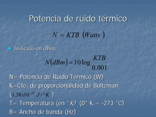 Potencia de ruido térmico
               N = KTB (Watts    )
 Indicado en dBm:

            N (dBm ) = 10 log
                              KTB
                              0.001
N= Potencia de Ruido Térmico (W)
K=Cte. de proporcionalidad de Boltzman
(1.38 x10 −23 J / ° K )
T= Temperatura (en °K) (0° K = -273 °C)
B= Ancho de banda (Hz)
 