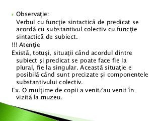 Observaţie:
  Verbul cu funcţie sintactică de predicat se
  acordă cu substantivul colectiv cu funcţie
  sintactică de subiect.
!!! Atenţie
Există, totuşi, situaţii când acordul dintre
  subiect şi predicat se poate face fie la
  plural, fie la singular. Această situaţie e
  posibilă când sunt precizate şi componentele
  substantivului colectiv.
Ex. O mulţime de copii a venit ⁄ au venit în
  vizită la muzeu.
 