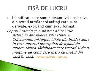 1.   Identificaţi care sunt substantivele colective
     din textul următor şi arătaţi care sunt
     derivate, expicând cum s-au format:
Poporul român şi-a păstrat obiceiurile.
   Astfel, în apropierea zilei sfinte a
   Crăciunului, mlădiţele tăiate din brădet aduc
   în case mirusul proaspătal desişului de
   munte. Marea sărbătoare este vestită şi de o
   mulţime de copii care merg cu uratul din
   casă în casă. Pentru rezolvare- click aici
 