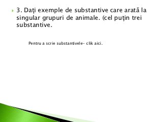    3. Daţi exemple de substantive care arată la
    singular grupuri de animale. (cel puţin trei
    substantive.

        Pentru a scrie substantivele- clik aici.
 