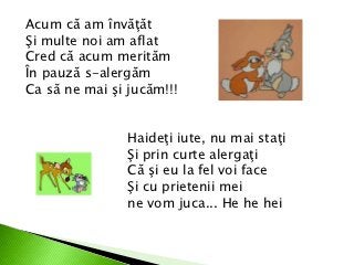 Acum că am învăţăt
Şi multe noi am aflat
Cred că acum merităm
În pauză s-alergăm
Ca să ne mai şi jucăm!!!


                Haideţi iute, nu mai staţi
                Şi prin curte alergaţi
                Că şi eu la fel voi face
                Şi cu prietenii mei
                ne vom juca... He he hei
 