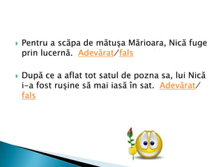    8. Colorat e ca o floare, trupul fin şi mic
    el are, zboară vara pe
    câmpie, spuneţi, ce-ar putea să fie?
   9. Are zeci de ace groase, dar nu
    ţese, nici nu coase.
   10. Cumetriţa cea şireată, vine-adesea
    prin vecini, şi-amatoare se arată de a
    cumpăra găini.
   11.Ce e mic, mititel, trage aţa după el?
   12. Nu e cal, dar are coamă, şi-i puternic
    fără seamă, îl ghiceşti uşor de vrei, că e
    scris pe banii mei.
 