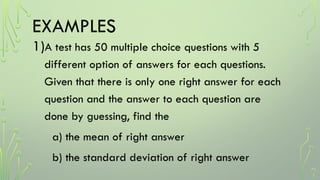 EXAMPLES
1)A test has 50 multiple choice questions with 5
different option of answers for each questions.
Given that there is only one right answer for each
question and the answer to each question are
done by guessing, find the
a) the mean of right answer
b) the standard deviation of right answer
 