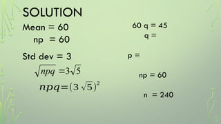 SOLUTION
Mean = 60
np = 60
Std dev = 3
5
3

npq
𝑛𝑝𝑞=(3 √5)
2
60 q = 45
q =
p =
np = 60
n = 240
 