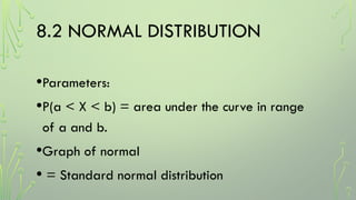 8.2 NORMAL DISTRIBUTION
•Parameters:
•P(a < X < b) = area under the curve in range
of a and b.
•Graph of normal
• = Standard normal distribution
 