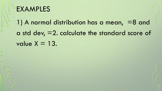 EXAMPLES
1) A normal distribution has a mean, =8 and
a std dev, =2. calculate the standard score of
value X = 13.
 