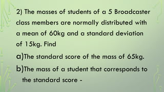 2) The masses of students of a 5 Broadcaster
class members are normally distributed with
a mean of 60kg and a standard deviation
of 15kg. Find
a)The standard score of the mass of 65kg.
b)The mass of a student that corresponds to
the standard score -
 
