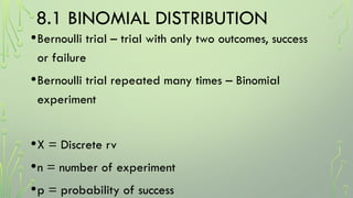 8.1 BINOMIAL DISTRIBUTION
•Bernoulli trial – trial with only two outcomes, success
or failure
•Bernoulli trial repeated many times – Binomial
experiment
•X = Discrete rv
•n = number of experiment
•p = probability of success
 