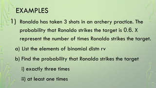 EXAMPLES
1) Ronaldo has taken 3 shots in an archery practice. The
probability that Ronaldo strikes the target is 0.6. X
represent the number of times Ronaldo strikes the target.
a) List the elements of binomial distn rv
b) Find the probability that Ronaldo strikes the target
i) exactly three times
ii) at least one times
 