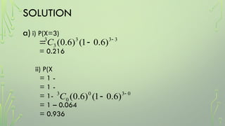 SOLUTION
a) i) P(X=3)
= 0.216
ii) P(X
= 1 -
= 1 -
= 1-
= 1 – 0.064
= 0.936
3
3
3
3
3
)
6
.
0
1
(
)
6
.
0
( 

C
0
3
0
0
3
)
6
.
0
1
(
)
6
.
0
( 

C
 