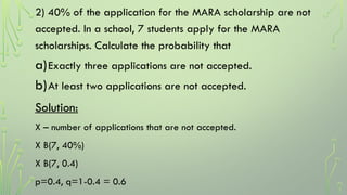 2) 40% of the application for the MARA scholarship are not
accepted. In a school, 7 students apply for the MARA
scholarships. Calculate the probability that
a)Exactly three applications are not accepted.
b)At least two applications are not accepted.
Solution:
X – number of applications that are not accepted.
X B(7, 40%)
X B(7, 0.4)
p=0.4, q=1-0.4 = 0.6
 