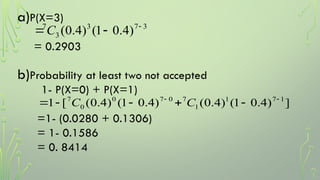 a)P(X=3)
= 0.2903
b)Probability at least two not accepted
1- P(X=0) + P(X=1)
=1- (0.0280 + 0.1306)
= 1- 0.1586
= 0. 8414
3
7
3
3
7
)
4
.
0
1
(
)
4
.
0
( 

C
]
)
4
.
0
1
(
)
4
.
0
(
)
4
.
0
1
(
)
4
.
0
(
[
1 1
7
1
1
7
0
7
0
0
7 





 C
C
 