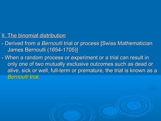 II. The binomial distributionII. The binomial distribution
- Derived from a- Derived from a BernoulliBernoulli trial or process [Swiss Mathematiciantrial or process [Swiss Mathematician
James Bernoulli (1654-1705)]James Bernoulli (1654-1705)]
- When a random process or experiment or a trial can result in- When a random process or experiment or a trial can result in
only one of two mutually exclusive outcomes such as dead oronly one of two mutually exclusive outcomes such as dead or
alive, sick or well, full-term or premature, the trial is known as aalive, sick or well, full-term or premature, the trial is known as a
BernoulliBernoulli trial.trial.
 