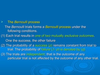  TheThe BernoulliBernoulli processprocess
TheThe BernoulliBernoulli trials forms atrials forms a BernoulliBernoulli processprocess under theunder the
following conditions.following conditions.
(1) Each trial results in(1) Each trial results in one of two mutually exclusive outcomesone of two mutually exclusive outcomes..
One the success, the other failureOne the success, the other failure
(2) The probability of a(2) The probability of a success (success (pp)) remains constant from trial toremains constant from trial to
trial. The probability oftrial. The probability of failure (failure (1- p1- p) is denoted by () is denoted by (qq))
(3) The trials are(3) The trials are independentindependent; that is the outcome of any; that is the outcome of any
particular trial is not affected by the outcome of any other trial.particular trial is not affected by the outcome of any other trial.
 