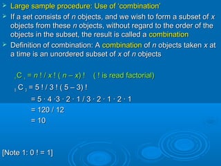  Large sample procedure: Use of ‘combination’Large sample procedure: Use of ‘combination’
 If a set consists ofIf a set consists of nn objects, and we wish to form a subset ofobjects, and we wish to form a subset of xx
objects from theseobjects from these nn objects, without regard to the order of theobjects, without regard to the order of the
objects in the subset, the result is called aobjects in the subset, the result is called a combinationcombination
 Definition of combination: ADefinition of combination: A combinationcombination ofof nn objects takenobjects taken xx atat
a time is an unordered subset ofa time is an unordered subset of xx ofof nn objectsobjects
nn CC xx == nn ! /! / xx ! (! ( nn –– xx) ! ( ! is read factorial)) ! ( ! is read factorial)
55 CC 33 = 5= 5 ! / 3 ! ( 5 – 3) !! / 3 ! ( 5 – 3) !
= 5 · 4 ·3 · 2 · 1 / 3 · 2 · 1 · 2 · 1= 5 · 4 ·3 · 2 · 1 / 3 · 2 · 1 · 2 · 1
= 120 / 12= 120 / 12
= 10= 10
[Note 1: 0[Note 1: 0 ! = 1]! = 1]
 