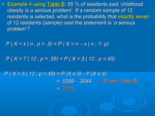  Example 4 usingExample 4 using Table BTable B: 55 % of residents said ‘childhood: 55 % of residents said ‘childhood
obesity is a serious problem’. If a random sample of 12obesity is a serious problem’. If a random sample of 12
residents is selected, what is the probability thatresidents is selected, what is the probability that exactly sevenexactly seven
of 12 residents (sample) said the statement is ‘a seriousof 12 residents (sample) said the statement is ‘a serious
problem’?problem’?
P ( X = xP ( X = x || n , p > .5n , p > .5) =) = P ( X = n – xP ( X = n – x | n| n , 1- p, 1- p))
P ( X = 7P ( X = 7 || 12 , p > .5512 , p > .55) =) = P ( X = 5P ( X = 5 | 12| 12 , p =.45, p =.45))
P ( X = 5P ( X = 5 | 12| 12 , p =.45, p =.45) = P (X ≤ 5) - P (X ≤ 4)) = P (X ≤ 5) - P (X ≤ 4)
= .5269 - .3044= .5269 - .3044 ←← [From Table B][From Table B]
== .2225.2225
 
