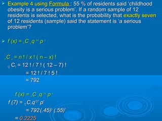  Example 4 usingExample 4 using FormulaFormula : 55 % of residents said ‘childhood: 55 % of residents said ‘childhood
obesity is a serious problem’. If a random sample of 12obesity is a serious problem’. If a random sample of 12
residents is selected, what is the probability thatresidents is selected, what is the probability that exactly sevenexactly seven
of 12 residents (sample) said the statement is ‘a seriousof 12 residents (sample) said the statement is ‘a serious
problem’?problem’?
 f (x) =f (x) = nn CC xx qq n-xn-x
pp xx
nn CC xx == nn ! /! / xx ! (! ( nn –– xx) !) !
1212 CC77 = 12= 12 ! / 7 ! ( 12 – 7) !! / 7 ! ( 12 – 7) !
== 1212 ! / 7 ! 5 !! / 7 ! 5 !
= 792= 792
f (x) =f (x) = nn CC xx qq n-xn-x
pp xx
f (7) =f (7) = 1212 CC77 qq12-712-7
pp77
= 792= 792(.45)(.45)55
(.55)(.55)77
== 0.22250.2225
 