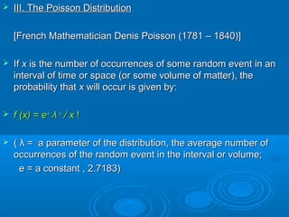  III. The Poisson DistributionIII. The Poisson Distribution
[French Mathematician Denis Poisson (1781 – 1840)][French Mathematician Denis Poisson (1781 – 1840)]
 IfIf xx is the number of occurrences of some random event in anis the number of occurrences of some random event in an
interval of time or space (or some volume of matter), theinterval of time or space (or some volume of matter), the
probability thatprobability that xx will occur is given by:will occur is given by:
 f (x) = ef (x) = e--λλ
λλ xx
/ x/ x !!
 (( λλ = a parameter of the distribution, the average number of= a parameter of the distribution, the average number of
occurrences of the random event in the interval or volume;occurrences of the random event in the interval or volume;
e = a constant , 2.7183)e = a constant , 2.7183)
 