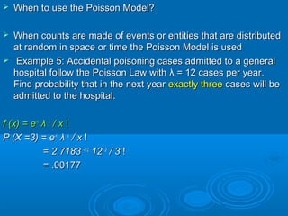  When to use the Poisson Model?When to use the Poisson Model?
 When counts are made of events or entities that are distributedWhen counts are made of events or entities that are distributed
at random in space or time the Poisson Model is usedat random in space or time the Poisson Model is used
 Example 5: Accidental poisoning cases admitted to a generalExample 5: Accidental poisoning cases admitted to a general
hospital follow the Poisson Law withhospital follow the Poisson Law with λλ = 12 cases per year.= 12 cases per year.
Find probability that in the next yearFind probability that in the next year exactly threeexactly three cases will becases will be
admitted to the hospital.admitted to the hospital.
f (x) = ef (x) = e--λλ
λλ xx
/ x/ x !!
P (X =3) = eP (X =3) = e--λλ
λλ xx
/ x/ x !!
== 2.71832.7183 ––1212
1212 33
/ 3/ 3 !!
= .00177= .00177
 