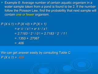  Example 6: Average number of certain aquatic organism in aExample 6: Average number of certain aquatic organism in a
water sample taken from a pond is found to be 2. If the numberwater sample taken from a pond is found to be 2. If the number
follow the Poisson Law, find the probability that next sample willfollow the Poisson Law, find the probability that next sample will
containcontain one or fewerone or fewer organism.organism.
P (XP (X ≤ 1≤ 1) = P (X) = P (X =0=0) + P (X =) + P (X = 11))
= e= e--λλ
λλ xx
/ x/ x ! +! + ee--λλ
λλ xx
/ x/ x !!
== 2.71832.7183 ––22
22 00
/ 0/ 0 ! +! + 2.71832.7183 ––22
22 11
/ 1/ 1 !!
= .1353 + .27067= .1353 + .27067
= .406= .406
We can get answer easily by consulting Table CWe can get answer easily by consulting Table C
P (XP (X ≤ 1≤ 1) =) = .406.406
 