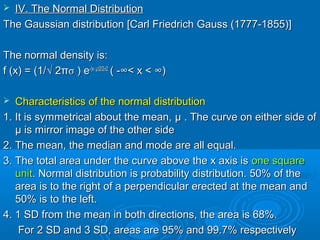  IV. The Normal DistributionIV. The Normal Distribution
The Gaussian distribution [Carl Friedrich Gauss (1777-1855)]The Gaussian distribution [Carl Friedrich Gauss (1777-1855)]
The normal density is:The normal density is:
f (x) = (1/f (x) = (1/√√ 22ππσσ ) e) e-(x--(x- µµ)2/2)2/2σσ22
( -( -∞∞< x << x < ∞)∞)
 Characteristics of the normal distributionCharacteristics of the normal distribution
1. It is symmetrical about the mean,1. It is symmetrical about the mean, µ . The curve on either side ofµ . The curve on either side of
µ is mirror image of the other sideµ is mirror image of the other side
2. The mean, the median and mode are all equal.2. The mean, the median and mode are all equal.
3. The total area under the curve above the x axis is3. The total area under the curve above the x axis is one squareone square
unitunit. Normal distribution is probability distribution. 50% of the. Normal distribution is probability distribution. 50% of the
area is to the right of a perpendicular erected at the mean andarea is to the right of a perpendicular erected at the mean and
50% is to the left.50% is to the left.
4. 1 SD from the mean in both directions, the area is 68%.4. 1 SD from the mean in both directions, the area is 68%.
For 2 SD and 3 SD, areas are 95% and 99.7% respectivelyFor 2 SD and 3 SD, areas are 95% and 99.7% respectively
 