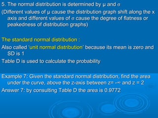 5. The normal distribution is determined by5. The normal distribution is determined by µ andµ and σσ
(Different values of(Different values of µµ cause the distribution graph shift along the xcause the distribution graph shift along the x
axis and different values ofaxis and different values of σσ cause the degree of flatness orcause the degree of flatness or
peakedness of distribution graphs)peakedness of distribution graphs)
The standard normal distribution :The standard normal distribution :
Also called ‘Also called ‘unit normal distributionunit normal distribution’ because its mean is zero and’ because its mean is zero and
SD is 1SD is 1
Table D is used to calculate the probabilityTable D is used to calculate the probability
Example 7: Given the standard normal distribution, find the areaExample 7: Given the standard normal distribution, find the area
under the curve, above the z-axis between z= -∞ and z = 2under the curve, above the z-axis between z= -∞ and z = 2
Answer 7: by consulting Table D the area is 0.9772Answer 7: by consulting Table D the area is 0.9772
 