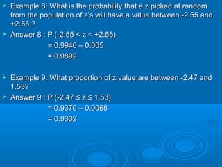  Example 8: What is the probability that a z picked at randomExample 8: What is the probability that a z picked at random
from the population of z’s will have a value between -2.55 andfrom the population of z’s will have a value between -2.55 and
+2.55 ?+2.55 ?
 Answer 8 : P (Answer 8 : P (-2.55 < z < +2.55)-2.55 < z < +2.55)
= 0.9946 – 0.005= 0.9946 – 0.005
= 0.9892= 0.9892
 Example 9: What proportion of z value are between -2.47 andExample 9: What proportion of z value are between -2.47 and
1.53?1.53?
 Answer 9 : P (Answer 9 : P (-2.47-2.47 ≤≤ zz ≤≤ 1.53)1.53)
= 0.9370 – 0.0068= 0.9370 – 0.0068
= 0.9302= 0.9302
 