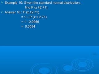  Example 10: Given the standard normal distribution,Example 10: Given the standard normal distribution,
findfind P (z ≥2.71)P (z ≥2.71)
 Answer 10 : P (z ≥2.71)Answer 10 : P (z ≥2.71)
= 1 –= 1 – P (z ≤ 2.71)P (z ≤ 2.71)
= 1 - 0.9966= 1 - 0.9966
= 0.0034= 0.0034
 