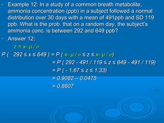 - Example 12: In a study of a common breath metabolite,Example 12: In a study of a common breath metabolite,
ammonia concentration (ppb) in a subject followed a normalammonia concentration (ppb) in a subject followed a normal
distribution over 30 days with a mean of 491ppb and SD 119distribution over 30 days with a mean of 491ppb and SD 119
ppb. What is the prob. that on a random day, the subject’sppb. What is the prob. that on a random day, the subject’s
ammonia conc. is between 292 and 649 ppb?ammonia conc. is between 292 and 649 ppb?
- Answer 12:Answer 12:
z = x-z = x- µµ // σσ
P ( 292 ≤ x ≤ 649 ) = P (P ( 292 ≤ x ≤ 649 ) = P ( x-x- µµ // σσ ≤ z ≤≤ z ≤ x-x- µµ // σσ))
= P (= P ( 292 - 491 / 119292 - 491 / 119 ≤ z ≤ 649≤ z ≤ 649 - 491 / 119- 491 / 119))
= P (= P ( - 1.67- 1.67 ≤ z ≤≤ z ≤ 1.331.33))
= 0.9082 – 0.0475= 0.9082 – 0.0475
= 0.8607= 0.8607
 