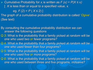  Cumulative Probability forCumulative Probability for xxii is written asis written as F (xF (xii)) == P(XP(X ≤ x≤ xii))
[[ XX is less than or equal to a specified value,is less than or equal to a specified value, xxii
eg.eg. FF (2) =(2) = PP (( XX ≤ 2) ]≤ 2) ]
The graph of a cumulativeThe graph of a cumulative probability distribution is called ‘probability distribution is called ‘OgiveOgive’’..
(See text)(See text)
By consulting the cumulativeBy consulting the cumulative probability distribution we canprobability distribution we can
answer the following questionsanswer the following questions
Q 3Q 3: What is the probability that a family picked at random will be: What is the probability that a family picked at random will be
one who used twoone who used two oror fewer programs?fewer programs?
Q 4Q 4: What is the probability that a family picked at random will be: What is the probability that a family picked at random will be
one who used fewer than four programs?one who used fewer than four programs?
Q 5Q 5: What is the probability that a family picked at random will be: What is the probability that a family picked at random will be
one who used fiveone who used five oror more programs?more programs?
Q 6Q 6: What is the probability that a family picked at random will be: What is the probability that a family picked at random will be
one who used between three and five programs, inclusive?one who used between three and five programs, inclusive?
 