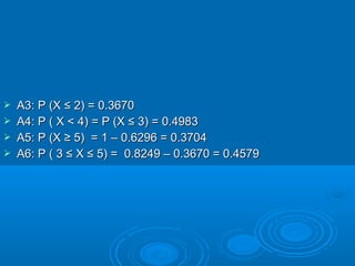  A3: P (XA3: P (X ≤ 2) = 0.3670≤ 2) = 0.3670
 A4: P ( X < 4A4: P ( X < 4) = P (X ≤ 3) = 0.4983) = P (X ≤ 3) = 0.4983
 A5: P (X ≥ 5) = 1 – 0.6296 = 0.3704A5: P (X ≥ 5) = 1 – 0.6296 = 0.3704
 A6: P ( 3 ≤ X ≤ 5) = 0.8249 – 0.3670 = 0.4579A6: P ( 3 ≤ X ≤ 5) = 0.8249 – 0.3670 = 0.4579
 