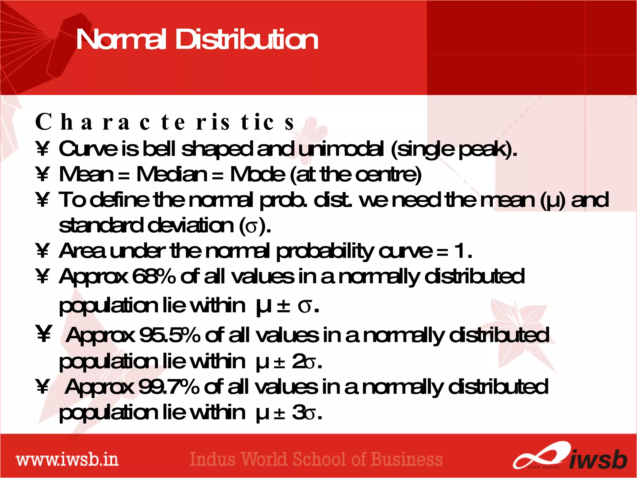 - the B-school Normal Distribution  Characteristics Curve is bell shaped and unimodal (single peak). Mean = Median = Mode (at the centre) To define the normal prob. dist. we need the mean (µ) and standard deviation (  ). Area under the normal probability curve = 1. Approx 68% of all values in a normally distributed population lie within  µ ±   . Approx 95.5% of all values in a normally distributed population lie within  µ ± 2  .  Approx 99.7% of all values in a normally distributed population lie within  µ ± 3  . 