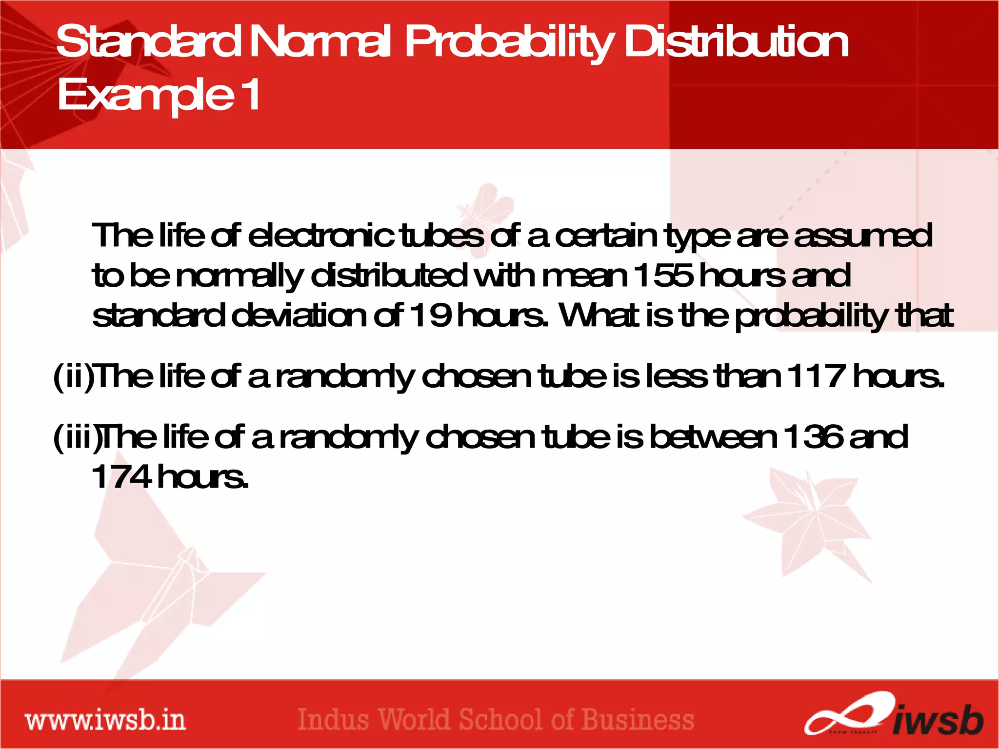 Standard Normal Probability Distribution Example 1 The life of electronic tubes of a certain type are assumed to be normally distributed with mean 155 hours and standard deviation of 19 hours. What is the probability that The life of a randomly chosen tube is less than 117 hours. The life of a randomly chosen tube is between 136 and 174 hours. 