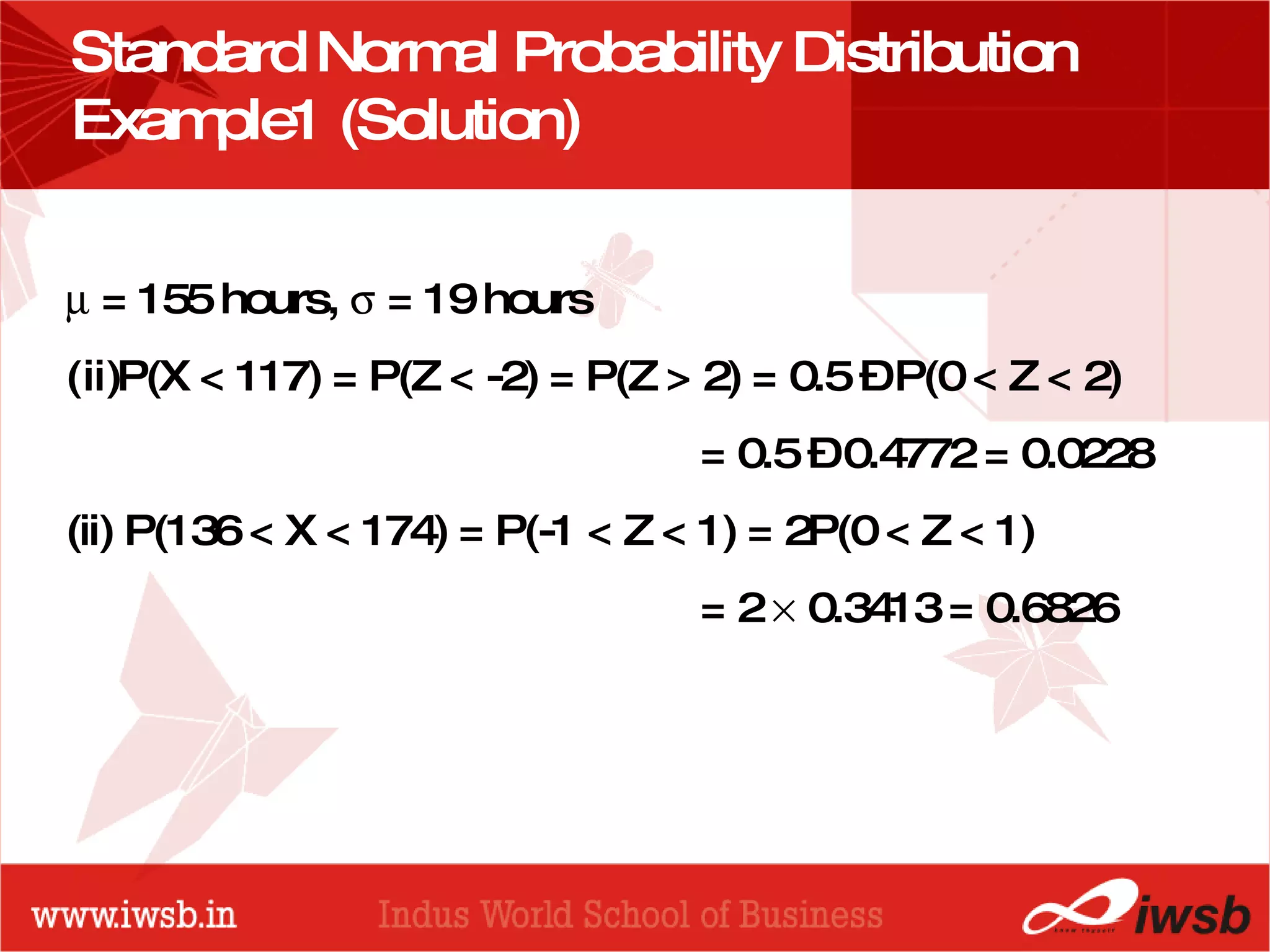 Standard Normal Probability Distribution  Example1 (Solution)    = 155 hours,    = 19 hours P(X < 117) = P(Z < -2) = P(Z > 2) = 0.5 – P(0 < Z < 2) = 0.5 – 0.4772 = 0.0228 (ii) P(136 < X < 174) = P(-1 < Z < 1) = 2P(0 < Z < 1)  = 2    0.3413 = 0.6826 