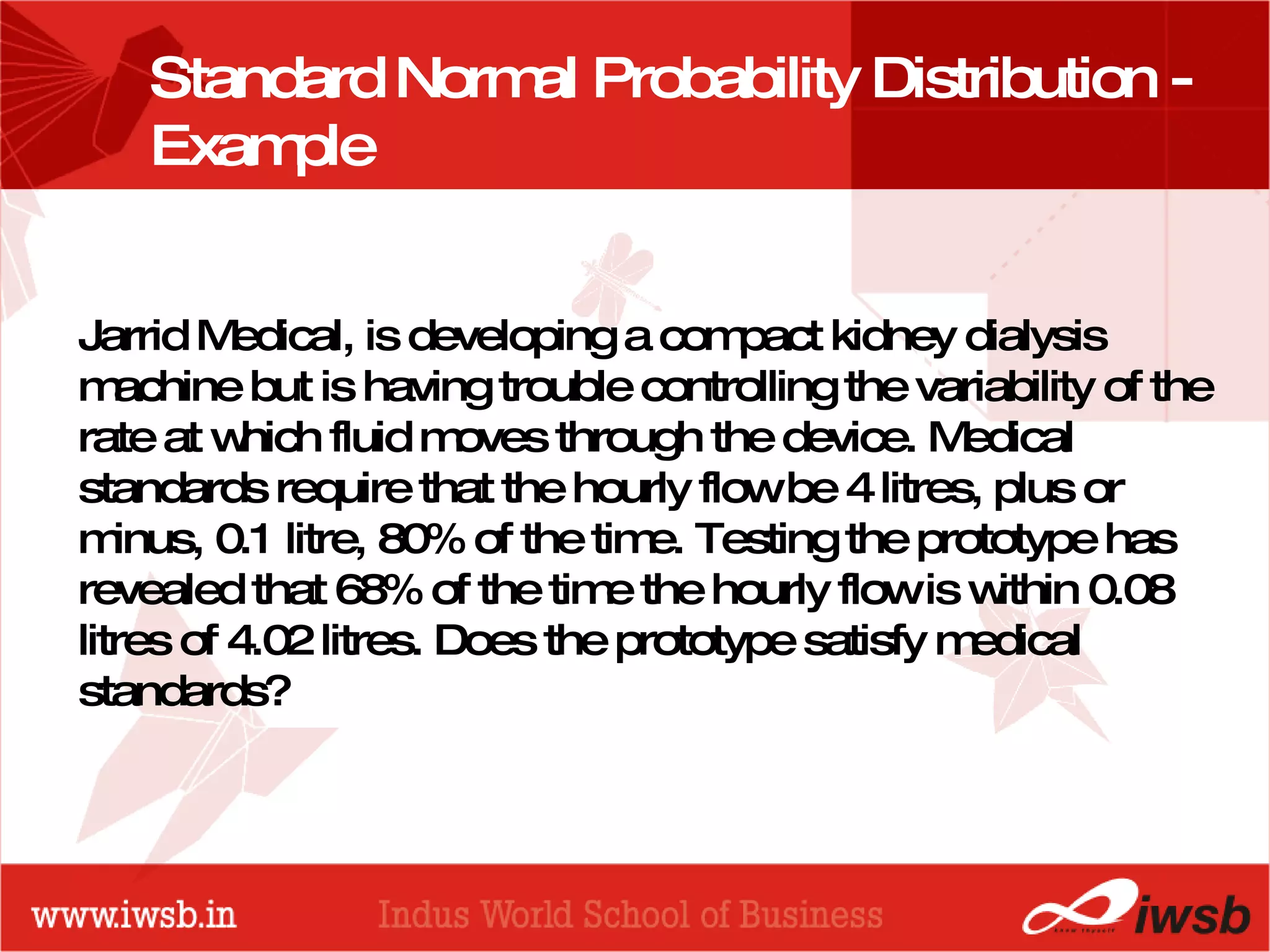 - the B-school Standard Normal Probability Distribution - Example  Jarrid Medical, is developing a compact kidney dialysis machine but is having trouble controlling the variability of the rate at which fluid moves through the device. Medical standards require that the hourly flow be 4 litres, plus or minus, 0.1 litre, 80% of the time. Testing the prototype has revealed that 68% of the time the hourly flow is within 0.08 litres of 4.02 litres. Does the prototype satisfy medical standards? 