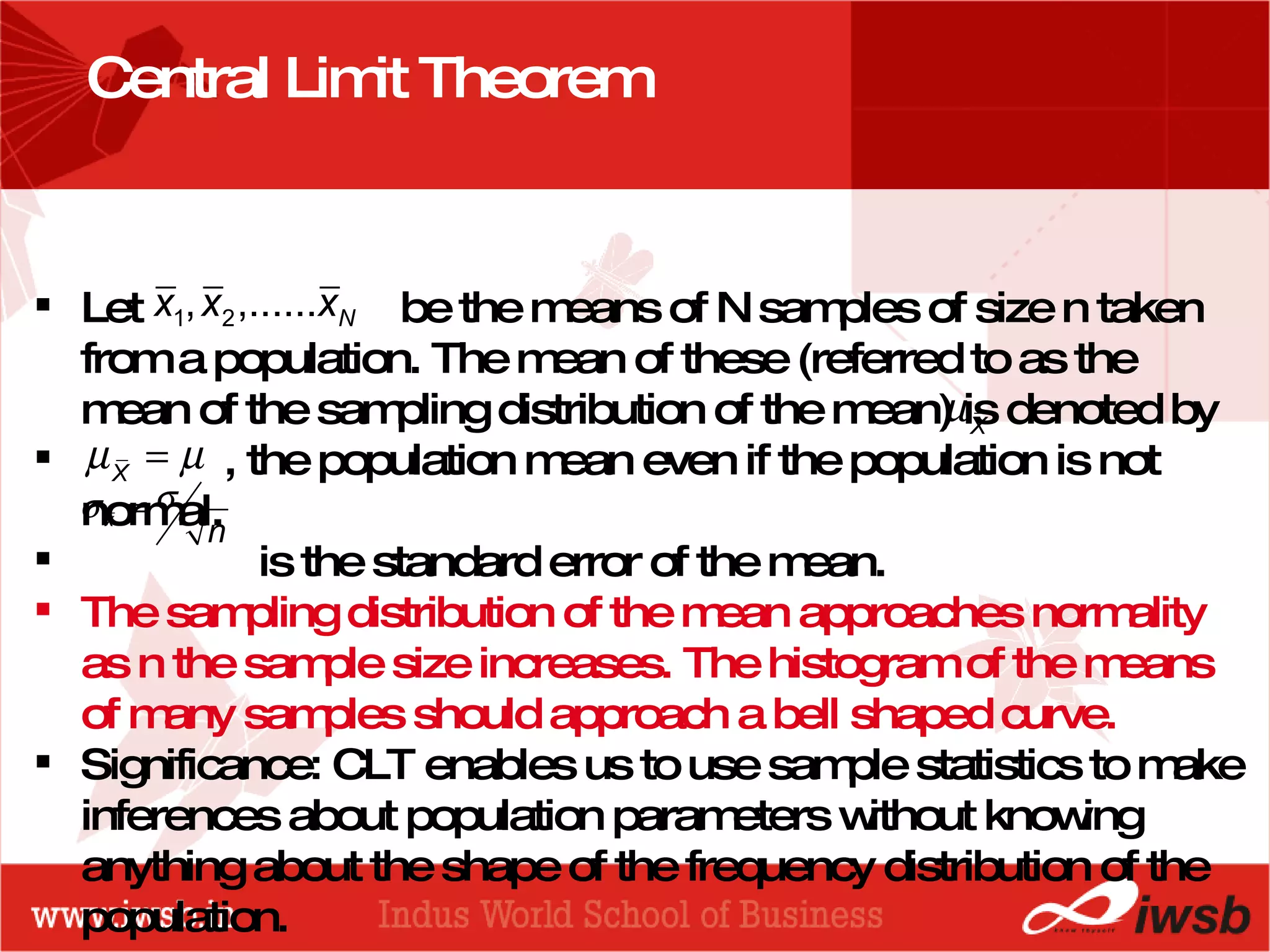 - the B-school Central Limit Theorem Let  be the means of N samples of size n taken from a population. The mean of these (referred to as the mean of the sampling distribution of the mean) is denoted by  , the population mean even if the population is not normal. is the standard error of the mean. The sampling distribution of the mean approaches normality as n the sample size increases. The histogram of the means of many samples should approach a bell shaped curve. Significance: CLT enables us to use sample statistics to make inferences about population parameters without knowing anything about the shape of the frequency distribution of the population. 