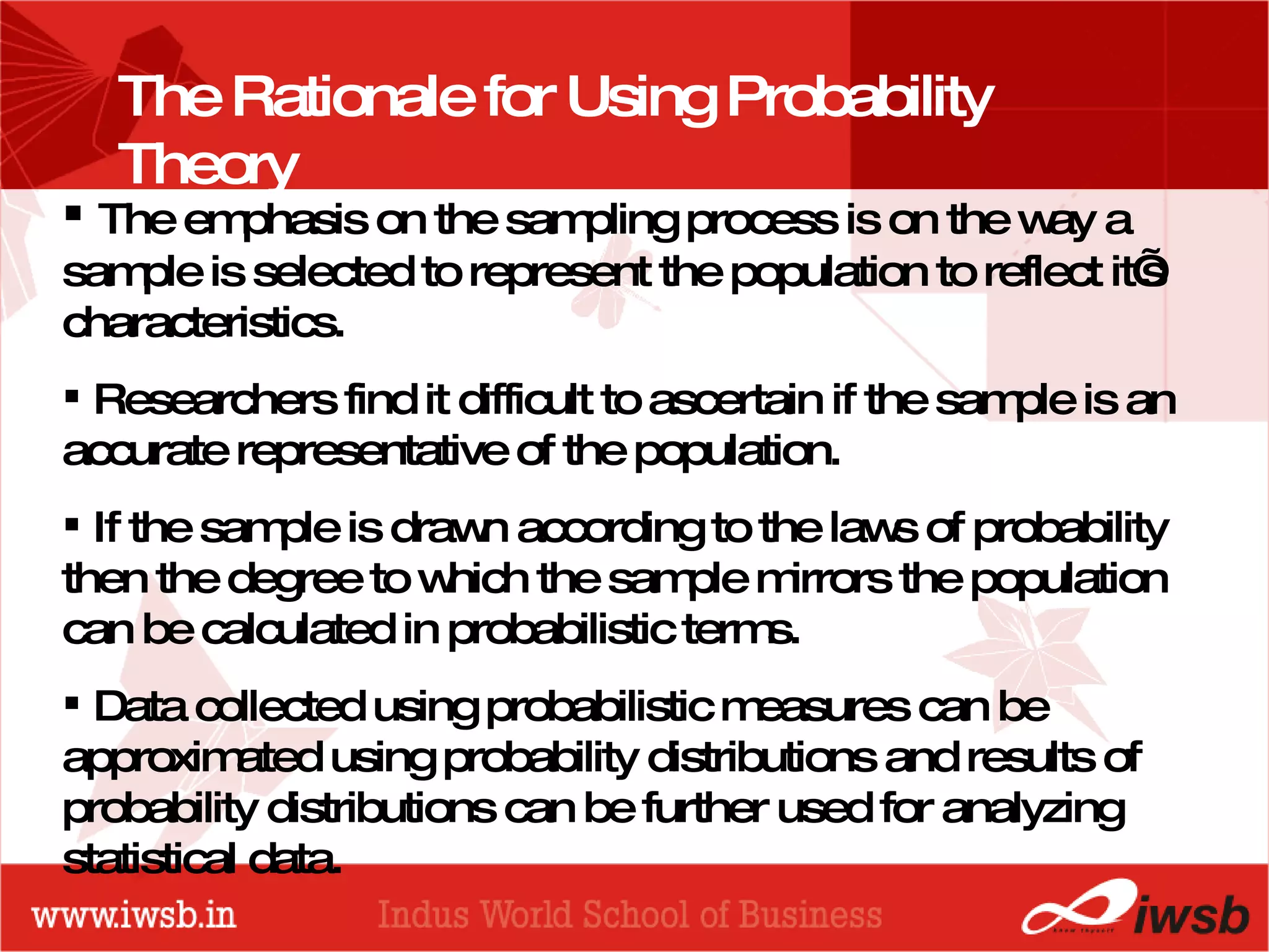PROBABILITY DISTRIBUTIONS The emphasis on the sampling process is on the way a sample is selected to represent the population to reflect it’s characteristics. Researchers find it difficult to ascertain if the sample is an accurate representative of the population. If the sample is drawn according to the laws of probability then the degree to which the sample mirrors the population can be calculated in probabilistic terms. Data collected using probabilistic measures can be approximated using probability distributions and results of probability distributions can be further used for analyzing statistical data. The Rationale for Using Probability Theory 