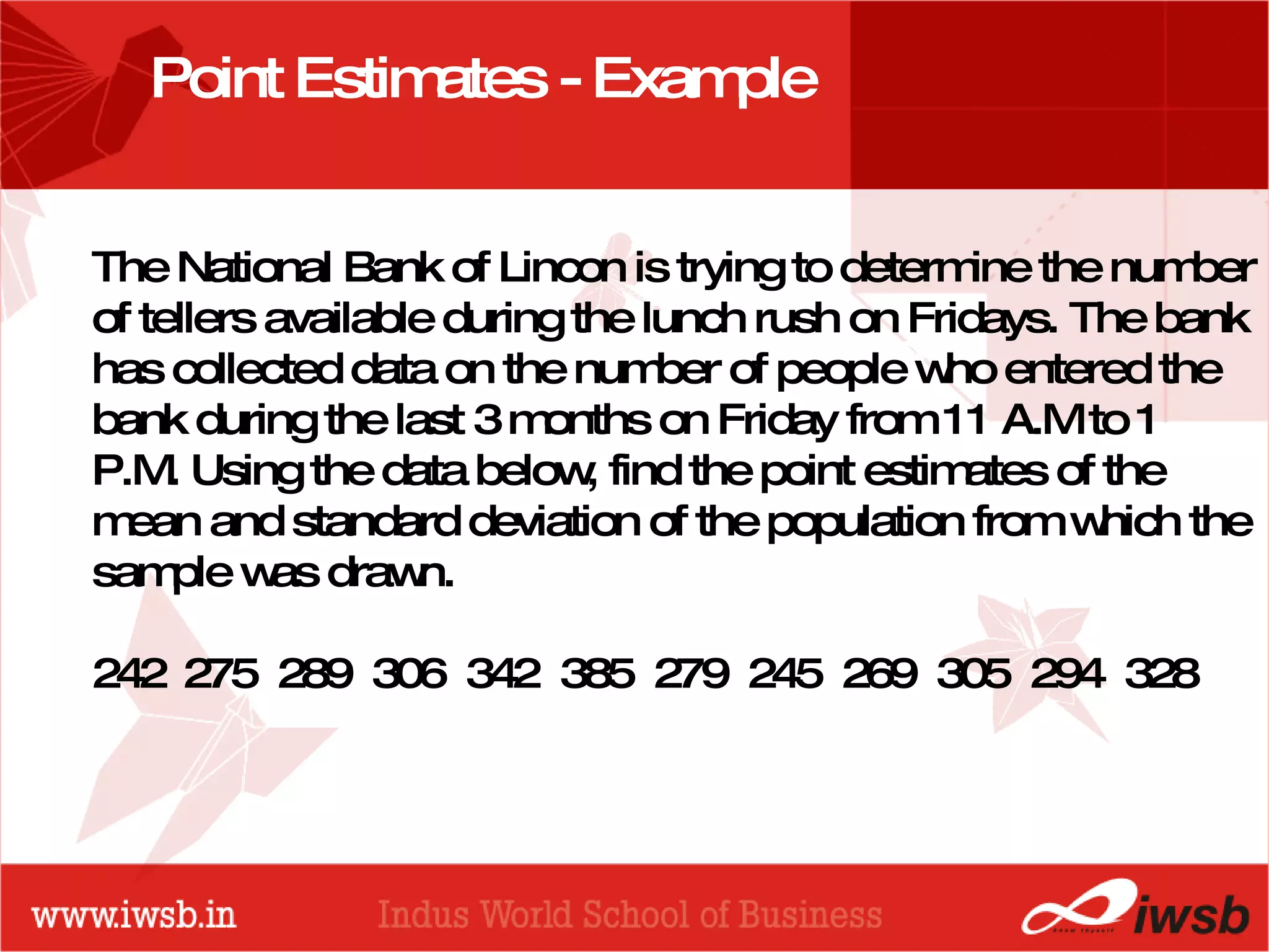 - the B-school Point Estimates - Example The National Bank of Lincon is trying to determine the number of tellers available during the lunch rush on Fridays. The bank has collected data on the number of people who entered the bank during the last 3 months on Friday from 11 A.M to 1 P.M. Using the data below, find the point estimates of the mean and standard deviation of the population from which the sample was drawn. 242  275  289  306  342  385  279  245  269  305  294  328 
