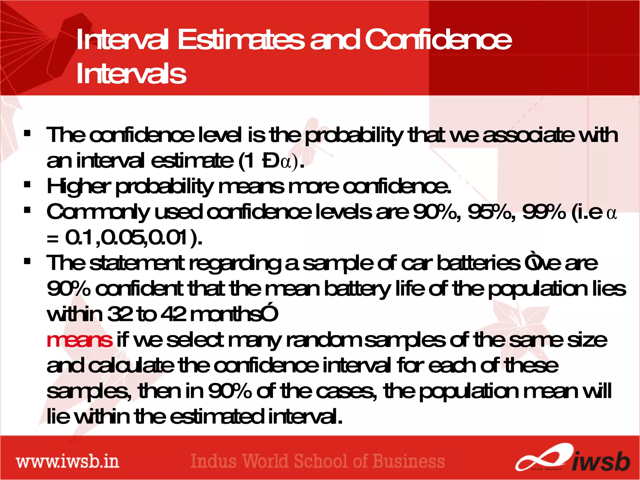 - the B-school Interval Estimates and Confidence Intervals The confidence level is the probability that we associate with an interval estimate (1 –  α ) .  Higher probability means more confidence. Commonly used confidence levels are 90%, 95%, 99% (i.e  α  = 0.1,0.05,0.01). The statement regarding a sample of car batteries “we are 90% confident that the mean battery life of the population lies within 32 to 42 months”  means  if we select many random samples of the same size and calculate the confidence interval for each of these samples, then in 90% of the cases, the population mean will lie within the estimated interval.  