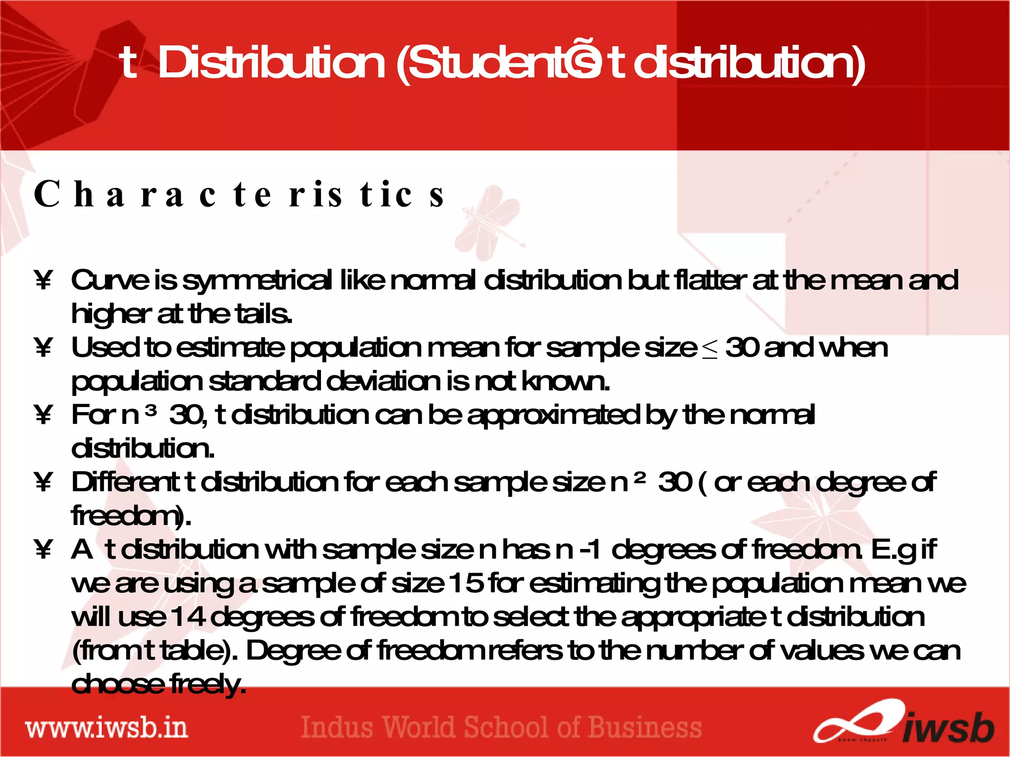 - the B-school t  Distribution (Student’s t distribution)  Characteristics Curve is symmetrical like normal distribution but flatter at the mean and higher at the tails. Used to estimate population mean for sample size  ≤  30 and when population standard deviation is not known. For n ≥ 30, t distribution can be approximated by the normal distribution. Different t distribution for each sample size n ≤ 30 ( or each degree of freedom).  A  t distribution with sample size n has n -1 degrees of freedom. E.g if we are using a sample of size 15 for estimating the population mean we will use 14 degrees of freedom to select the appropriate t distribution (from t table). Degree of freedom refers to the number of values we can choose freely. 