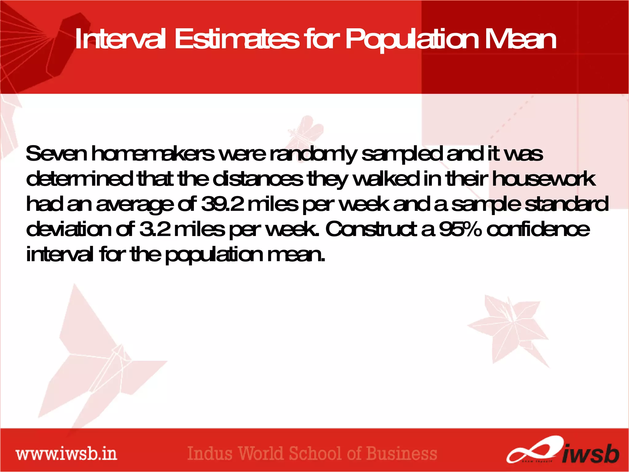- the B-school Interval Estimates for Population Mean Seven homemakers were randomly sampled and it was determined that the distances they walked in their housework had an average of 39.2 miles per week and a sample standard deviation of 3.2 miles per week. Construct a 95% confidence interval for the population mean.  