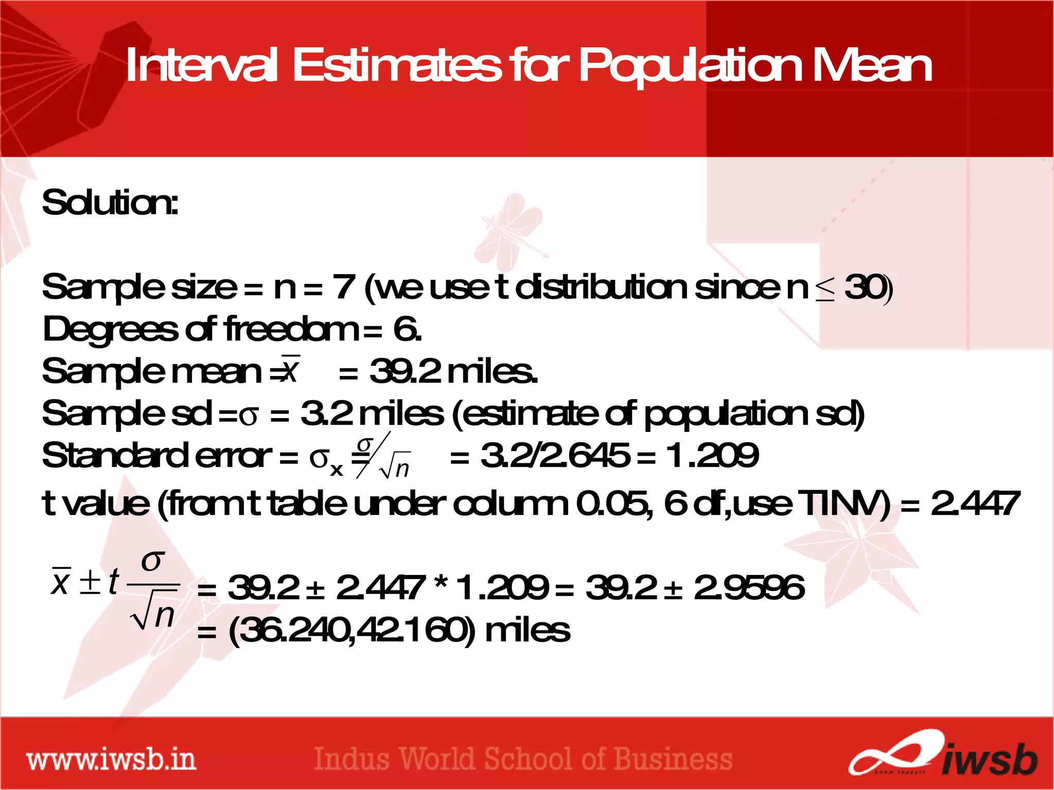 - the B-school Interval Estimates for Population Mean Solution:  Sample size = n = 7 (we use t distribution since n  ≤  30 ) Degrees of freedom = 6. Sample mean =  = 39.2 miles. Sample sd =   = 3.2 miles (estimate of population sd) Standard error =   x  =  = 3.2/2.645 = 1.209 t value (from t table under column 0.05, 6 df,use TINV) = 2.447   = 39.2 ± 2.447 * 1.209 = 39.2 ± 2.9596   = (36.240,42.160) miles 